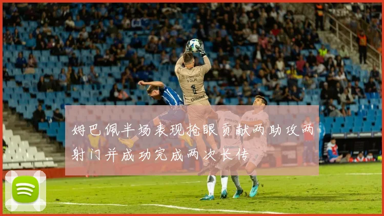 姆巴佩半场表现抢眼贡献两助攻两射门并成功完成两次长传