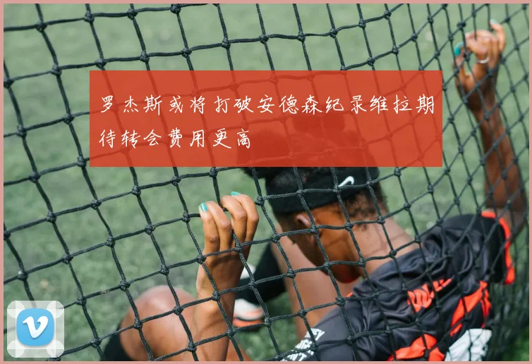 罗杰斯或将打破安德森纪录维拉期待转会费用更高