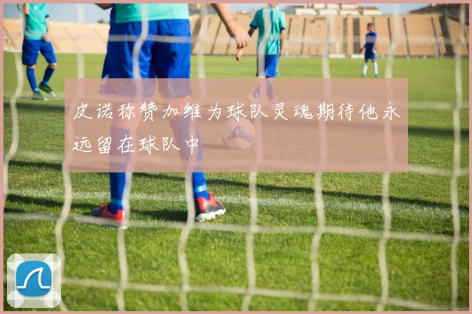 皮诺称赞加维为球队灵魂期待他永远留在球队中