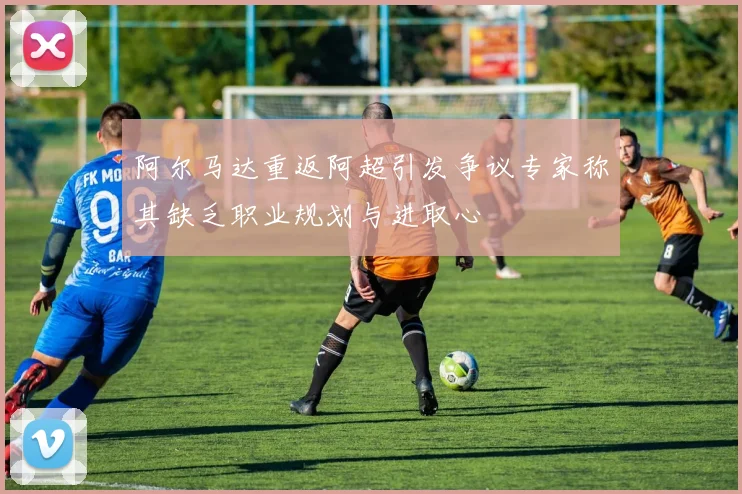 阿尔马达重返阿超引发争议专家称其缺乏职业规划与进取心