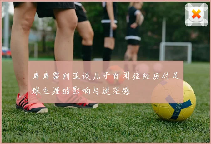 库库雷利亚谈儿子自闭症经历对足球生涯的影响与迷茫感