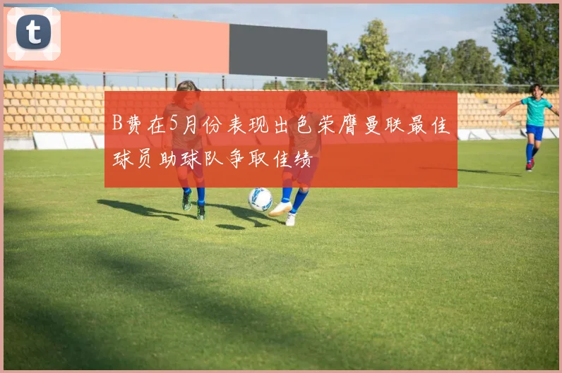 B费在5月份表现出色荣膺曼联最佳球员助球队争取佳绩