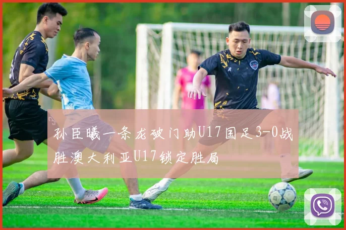 孙臣曦一条龙破门助U17国足3-0战胜澳大利亚U17锁定胜局