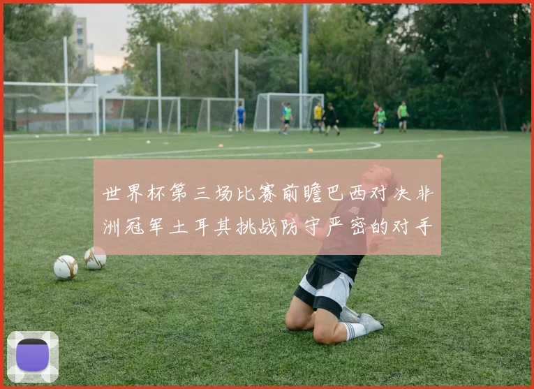 世界杯第三场比赛前瞻巴西对决非洲冠军土耳其挑战防守严密的对手