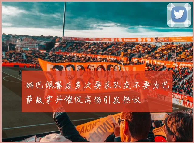 姆巴佩赛后多次要求队友不要为巴萨鼓掌并催促离场引发热议