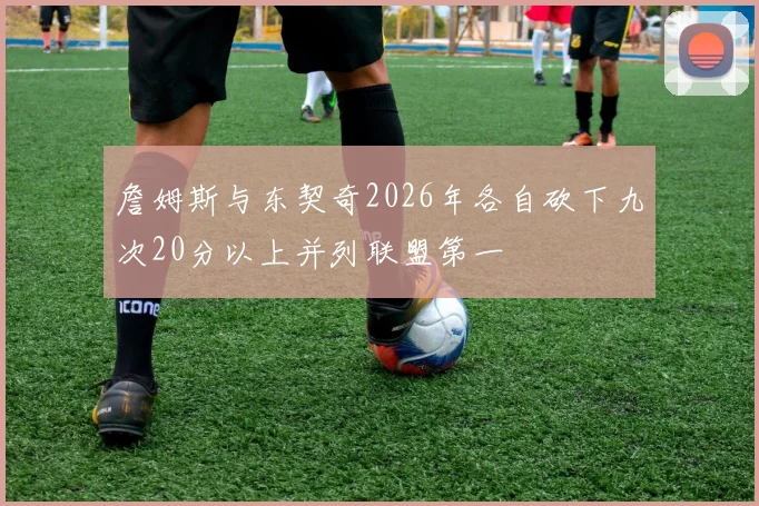 詹姆斯与东契奇2026年各自砍下九次20分以上并列联盟第一