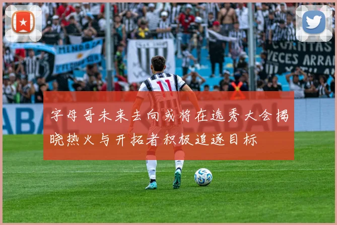 字母哥未来去向或将在选秀大会揭晓热火与开拓者积极追逐目标