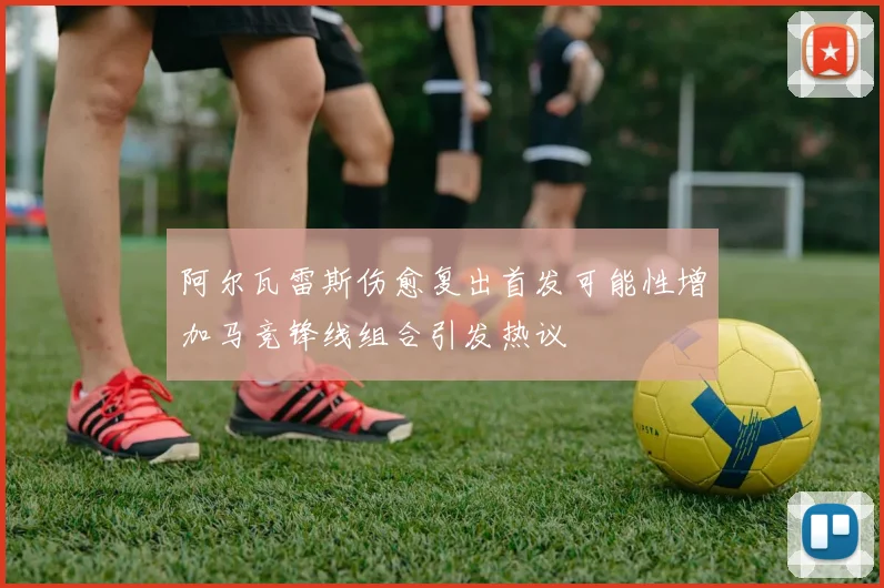 阿尔瓦雷斯伤愈复出首发可能性增加马竞锋线组合引发热议