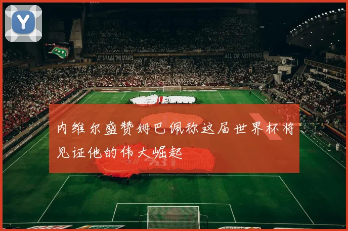内维尔盛赞姆巴佩称这届世界杯将见证他的伟大崛起