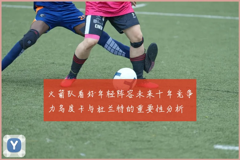 火箭队看好年轻阵容未来十年竞争力乌度卡与杜兰特的重要性分析