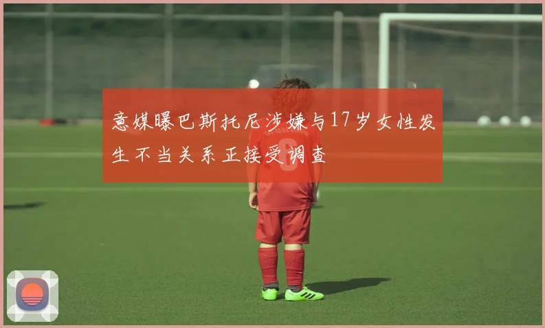 意媒曝巴斯托尼涉嫌与17岁女性发生不当关系正接受调查