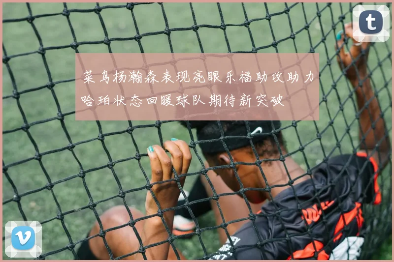 菜鸟杨瀚森表现亮眼乐福助攻助力哈珀状态回暖球队期待新突破
