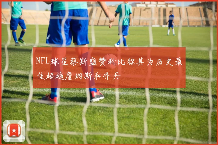 NFL球星蔡斯盛赞科比称其为历史最佳超越詹姆斯和乔丹