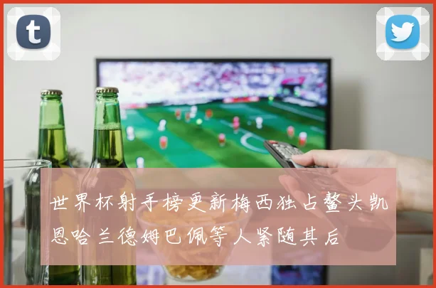 世界杯射手榜更新梅西独占鳌头凯恩哈兰德姆巴佩等人紧随其后