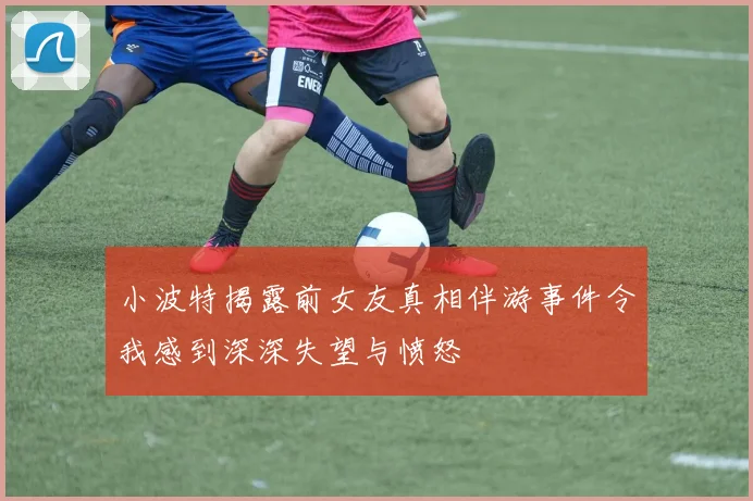 小波特揭露前女友真相伴游事件令我感到深深失望与愤怒