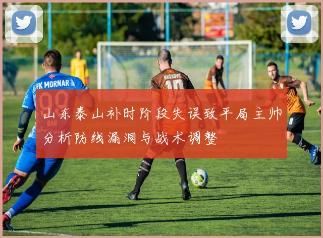 山东泰山补时阶段失误致平局主帅分析防线漏洞与战术调整