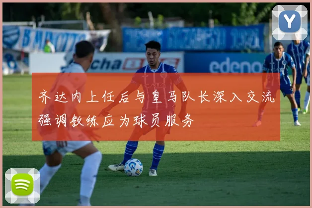 齐达内上任后与皇马队长深入交流强调教练应为球员服务