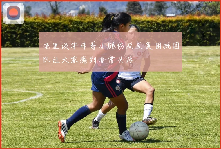 老里谈字母哥小腿伤病反复困扰团队让大家感到非常头疼