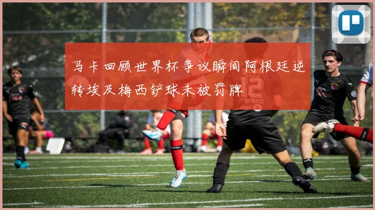 马卡回顾世界杯争议瞬间阿根廷逆转埃及梅西铲球未被罚牌