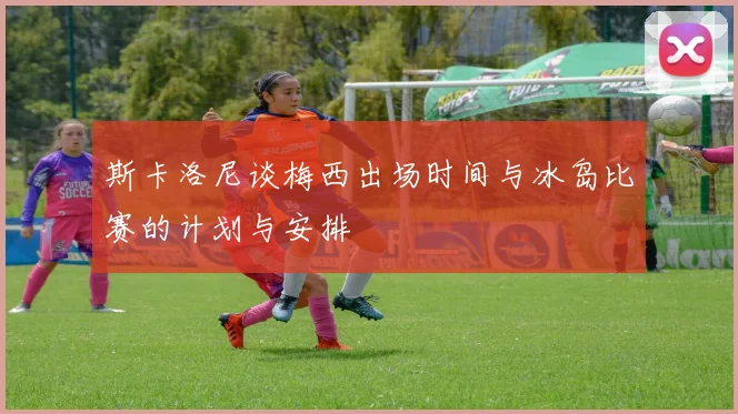 斯卡洛尼谈梅西出场时间与冰岛比赛的计划与安排