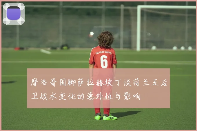 摩洛哥国脚萨拉赫埃丁谈荷兰五后卫战术变化的意外性与影响