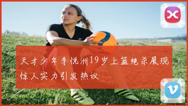 天才少年李悦洲19岁上篮绝杀展现惊人实力引发热议