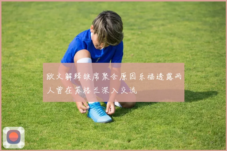 欧文解释缺席聚会原因乐福透露两人曾在苏格兰深入交流