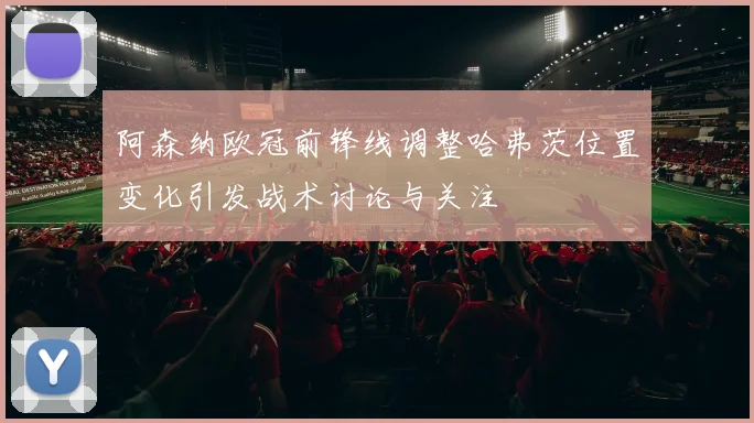 阿森纳欧冠前锋线调整哈弗茨位置变化引发战术讨论与关注