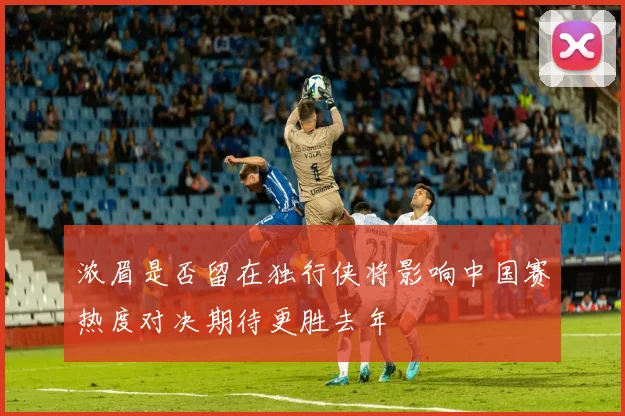 浓眉是否留在独行侠将影响中国赛热度对决期待更胜去年