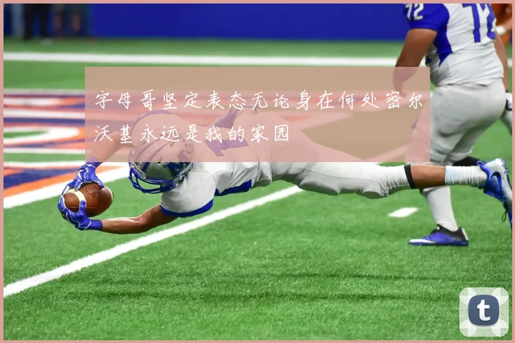 字母哥坚定表态无论身在何处密尔沃基永远是我的家园