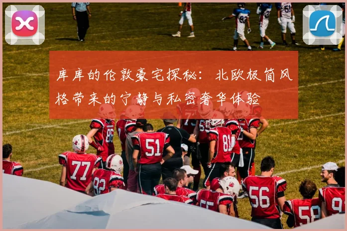 库库的伦敦豪宅探秘：北欧极简风格带来的宁静与私密奢华体验