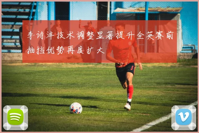 李诗沣技术调整显著提升全英赛前抽挡优势再度扩大