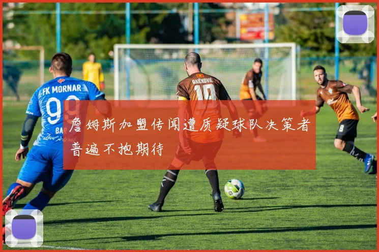 詹姆斯加盟传闻遭质疑球队决策者普遍不抱期待