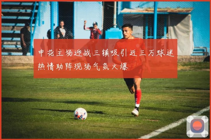 申花主场迎战三镇吸引近三万球迷热情助阵现场气氛火爆
