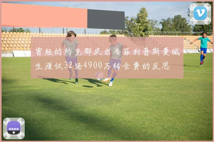 曾经的约克郡皮尔洛菲利普斯曼城生涯仅32场4900万转会费的反思